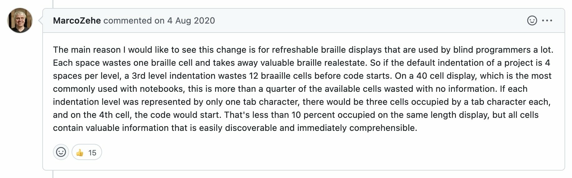 Github comment from MarcoZehe on 4 Aug 2020: The main reason I would like to see this change is for refreshable braille displays that are used by blind programmers a lot. Each space wastes one braille cell and takes away valuable braille realestate. Do if the default indentation of a project is 4 spaces per level, a 3rd level indentation wastes 12 braille cells before code starts. On a 40 cell display, which is the most commonly used with notebooks, this is more than a quarter of the available cells wasted with no information. If each indentation was represented by only one tab character, there would be three cells occupied by a tab character each, and on the 4th cell, the code would start. That's less than 10 percent occupied on the same length display, but all cells contain valuable information that is easily discoverable and immediately comprehensible. 